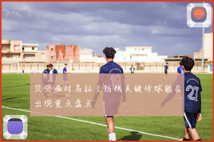贝贝面对乌拉圭防线关键传球能否出现重点盘点